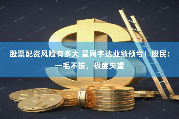股票配资风险有多大 星网宇达业绩预亏！股民：一毛不拔，极度失望