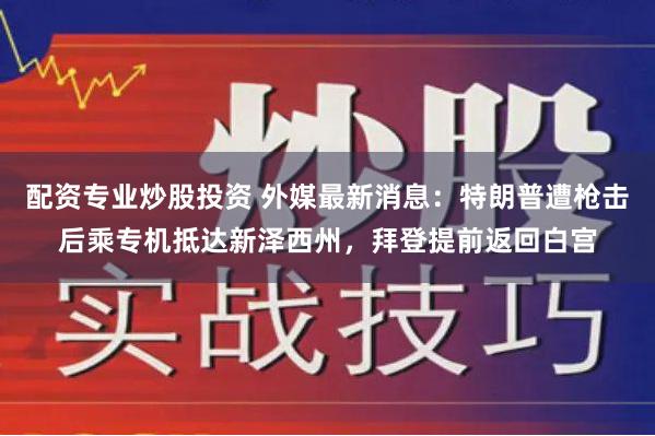 配资专业炒股投资 外媒最新消息：特朗普遭枪击后乘专机抵达新泽西州，拜登提前返回白宫