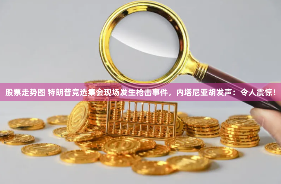 股票走势图 特朗普竞选集会现场发生枪击事件，内塔尼亚胡发声：令人震惊！