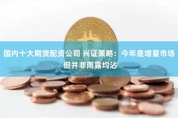 国内十大期货配资公司 兴证策略：今年是增量市场 但并非雨露均沾