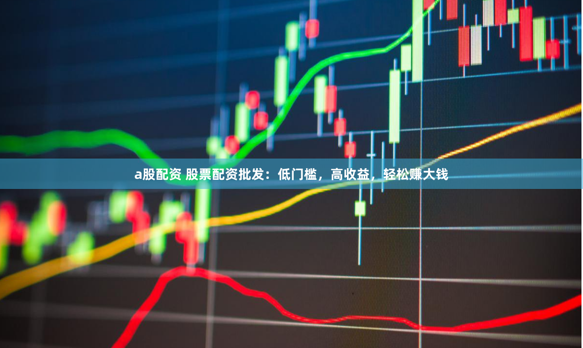 a股配资 股票配资批发：低门槛，高收益，轻松赚大钱