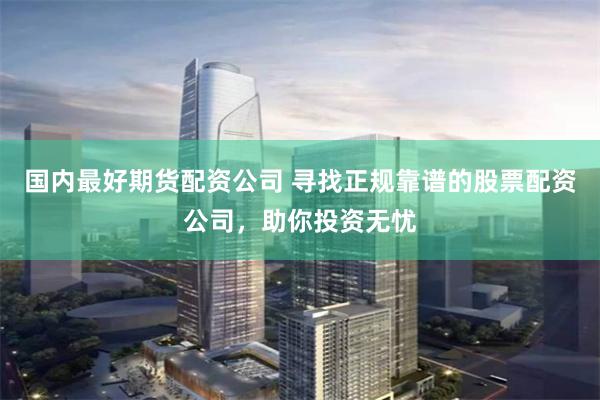 国内最好期货配资公司 寻找正规靠谱的股票配资公司，助你投资无忧