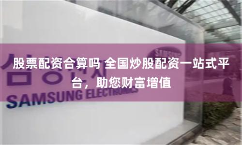 股票配资合算吗 全国炒股配资一站式平台，助您财富增值