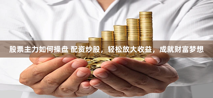 股票主力如何操盘 配资炒股，轻松放大收益，成就财富梦想