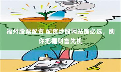 福州股票配资 配资炒股网站蹿必选，助你把握财富先机