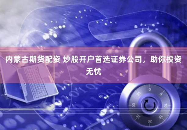 内蒙古期货配资 炒股开户首选证券公司，助你投资无忧