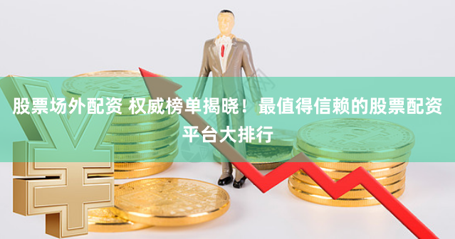 股票场外配资 权威榜单揭晓！最值得信赖的股票配资平台大排行