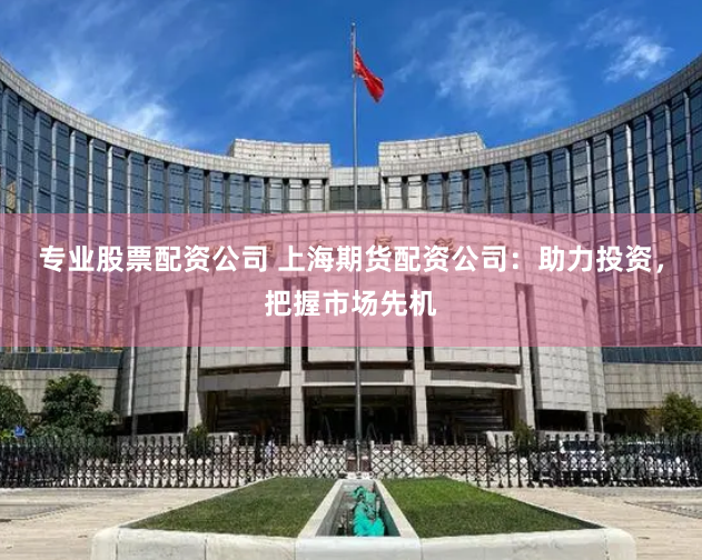 专业股票配资公司 上海期货配资公司：助力投资，把握市场先机