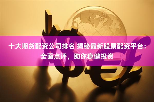 十大期货配资公司排名 揭秘最新股票配资平台：全面点评，助你稳健投资