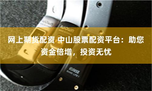 网上期货配资 中山股票配资平台：助您资金倍增，投资无忧