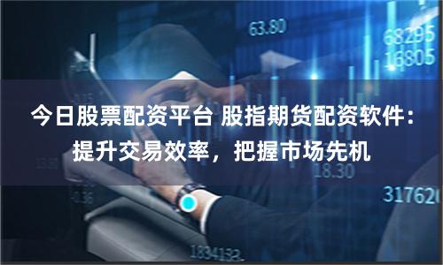 今日股票配资平台 股指期货配资软件：提升交易效率，把握市场先机