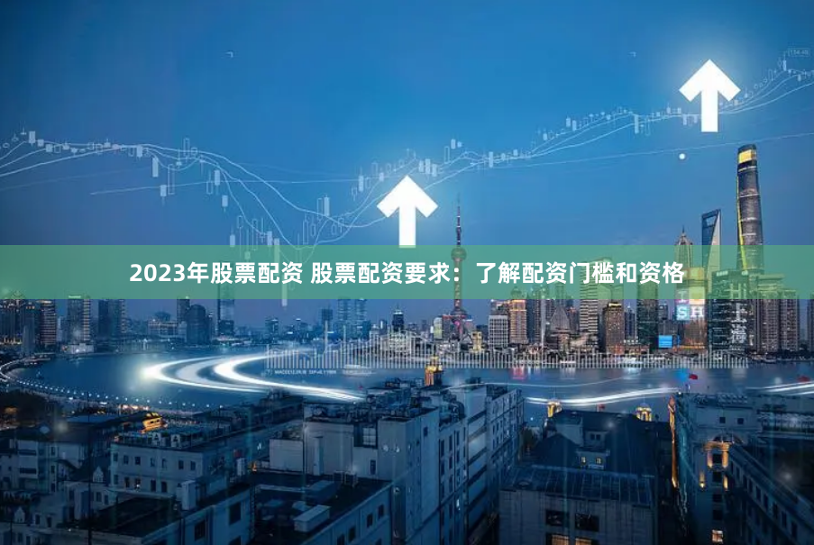 2023年股票配资 股票配资要求：了解配资门槛和资格