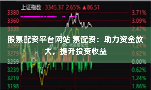 股票配资平台网站 票配资：助力资金放大，提升投资收益