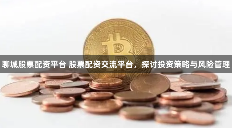 聊城股票配资平台 股票配资交流平台，探讨投资策略与风险管理