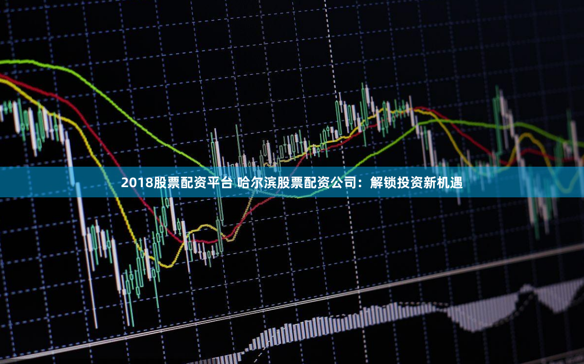2018股票配资平台 哈尔滨股票配资公司：解锁投资新机遇