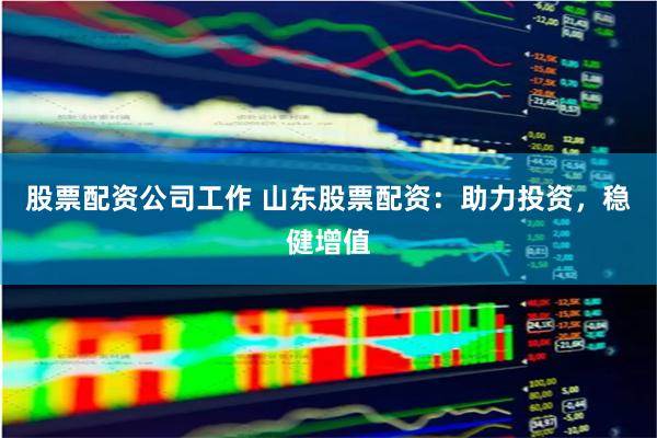 股票配资公司工作 山东股票配资：助力投资，稳健增值